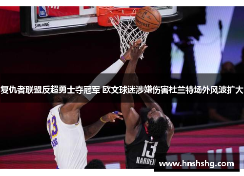 复仇者联盟反超勇士夺冠军 欧文球迷涉嫌伤害杜兰特场外风波扩大 复仇者联盟反超勇士夺冠军 欧文球迷涉嫌伤害杜兰特场外风波扩大